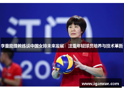 李童助理教练谈中国女排未来发展：注重年轻球员培养与技术革新