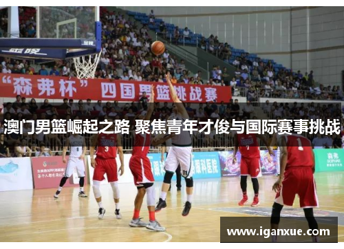 澳门男篮崛起之路 聚焦青年才俊与国际赛事挑战