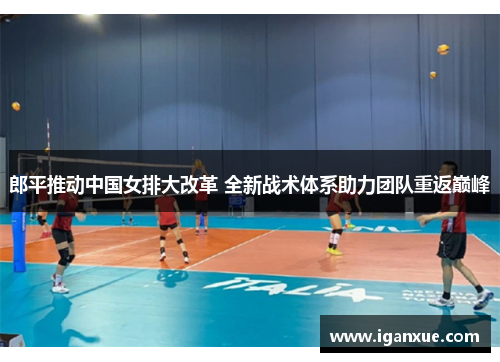 郎平推动中国女排大改革 全新战术体系助力团队重返巅峰