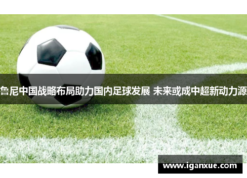 鲁尼中国战略布局助力国内足球发展 未来或成中超新动力源