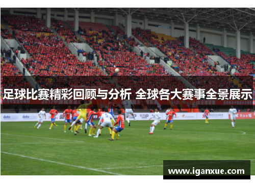 足球比赛精彩回顾与分析 全球各大赛事全景展示